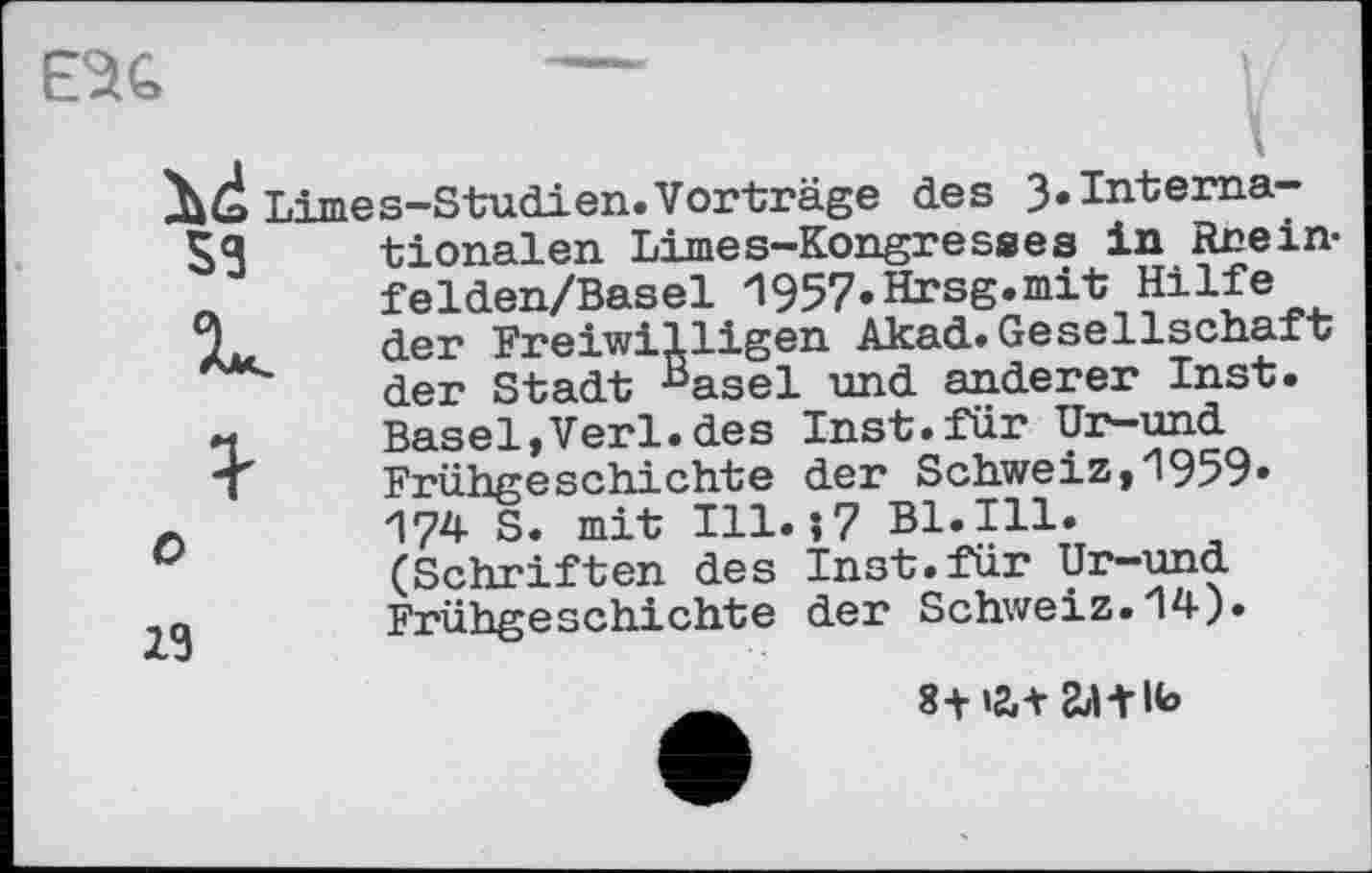 ﻿E^G	—	L
lid Limes-Studi en. Vorträge des 3.Internals	tionalen Limes-Kongresses in Rnein-
л	felden/Basel 1957.Hrsg.mit Hilfe
der Freiwilligen Akad.Gesellschaft der Stadt Hasel und anderer Inst.
и	Basel,Verl.des Inst.für Ur-und
"T	Frühgeschichte der Schweiz,1959.
л 174 S. mit Ill.?7 Bl.Ill.
(Schriften des Inst.für Ur-und Frühgeschichte der Schweiz.14).
8-Н2Л сЬИІЬ